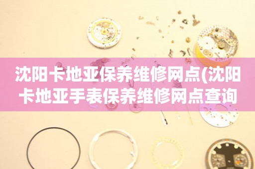 沈陽(yáng)卡地亞保養(yǎng)維修網(wǎng)點(diǎn)(沈陽(yáng)卡地亞手表保養(yǎng)維修網(wǎng)點(diǎn)查詢(xún)攻略)
