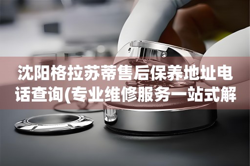 沈陽格拉蘇蒂售后保養(yǎng)地址電話查詢(專業(yè)維修服務(wù)一站式解決方案)