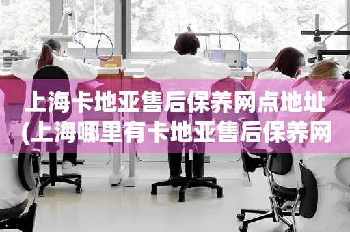 上?？ǖ貋喪酆蟊ｐB(yǎng)網(wǎng)點(diǎn)地址(上海哪里有卡地亞售后保養(yǎng)網(wǎng)點(diǎn))