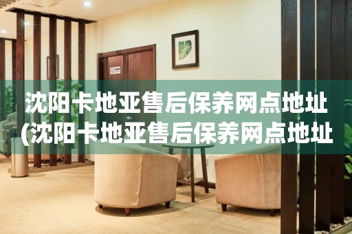 沈陽(yáng)卡地亞售后保養(yǎng)網(wǎng)點(diǎn)地址(沈陽(yáng)卡地亞售后保養(yǎng)網(wǎng)點(diǎn)地址查詢及服務(wù)指南)
