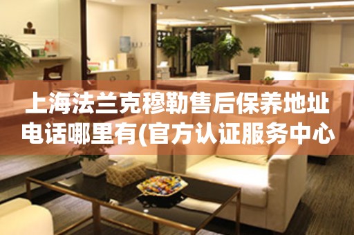 上海法蘭克穆勒售后保養(yǎng)地址電話哪里有(官方認(rèn)證服務(wù)中心查詢)