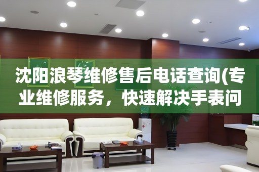 沈陽浪琴維修售后電話查詢(專業(yè)維修服務(wù)，快速解決手表問題)