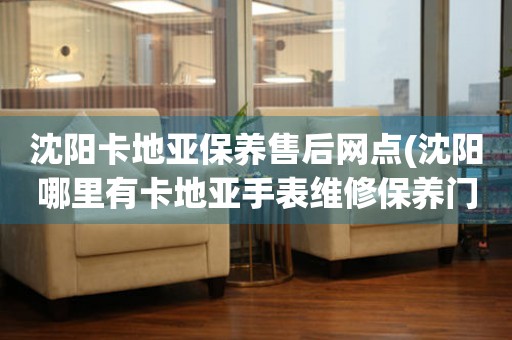 沈陽卡地亞保養(yǎng)售后網(wǎng)點(diǎn)(沈陽哪里有卡地亞手表維修保養(yǎng)門店)