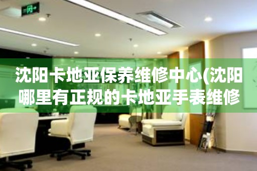 沈陽(yáng)卡地亞保養(yǎng)維修中心(沈陽(yáng)哪里有正規(guī)的卡地亞手表維修保養(yǎng)中心)
