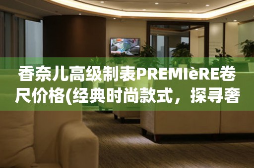 香奈兒高級(jí)制表PREMIèRE卷尺價(jià)格(經(jīng)典時(shí)尚款式，探尋奢華世界的代表)