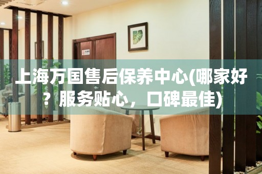 上海萬(wàn)國(guó)售后保養(yǎng)中心(哪家好？服務(wù)貼心，口碑最佳)