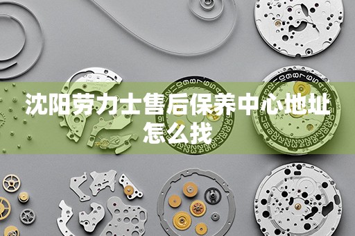 沈陽(yáng)勞力士售后保養(yǎng)中心地址怎么找
