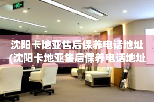 沈陽卡地亞售后保養(yǎng)電話地址(沈陽卡地亞售后保養(yǎng)電話地址查詢及服務(wù)網(wǎng)點)
