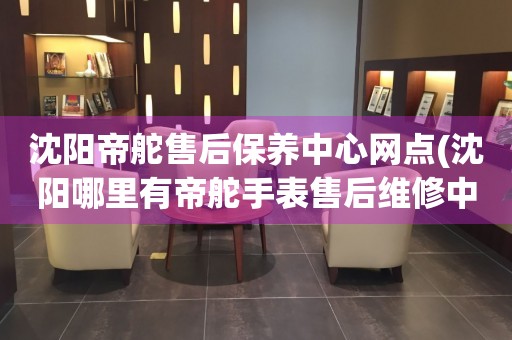 沈陽帝舵售后保養(yǎng)中心網(wǎng)點(沈陽哪里有帝舵手表售后維修中心)