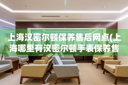 上海漢密爾頓保養(yǎng)售后網(wǎng)點(diǎn)(上海哪里有漢密爾頓手表保養(yǎng)售后服務(wù)點(diǎn))