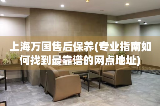 上海萬國售后保養(yǎng)(專業(yè)指南如何找到最靠譜的網(wǎng)點地址)