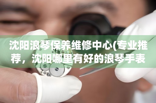 沈陽浪琴保養(yǎng)維修中心(專業(yè)推薦，沈陽哪里有好的浪琴手表維修店)