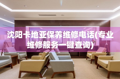 沈陽卡地亞保養(yǎng)維修電話(專業(yè)維修服務(wù)一鍵查詢)