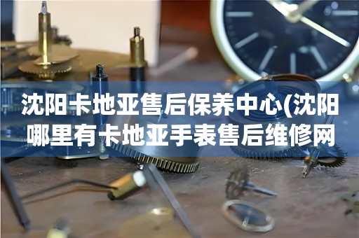 沈陽(yáng)卡地亞售后保養(yǎng)中心(沈陽(yáng)哪里有卡地亞手表售后維修網(wǎng)點(diǎn))