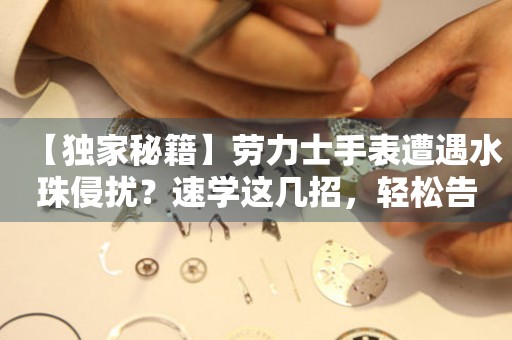 【獨家秘籍】勞力士手表遭遇水珠侵擾？速學(xué)這幾招，輕松告別煩惱