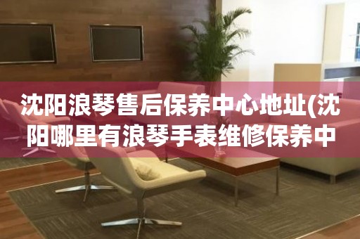 沈陽(yáng)浪琴售后保養(yǎng)中心地址(沈陽(yáng)哪里有浪琴手表維修保養(yǎng)中心)