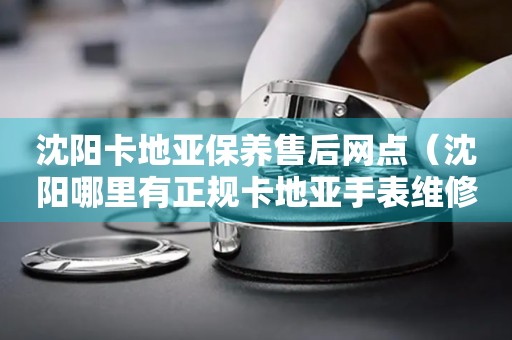 沈陽卡地亞保養(yǎng)售后網(wǎng)點(diǎn)（沈陽哪里有正規(guī)卡地亞手表維修中心）