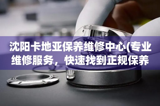 沈陽卡地亞保養(yǎng)維修中心(專業(yè)維修服務(wù)，快速找到正規(guī)保養(yǎng)中心)