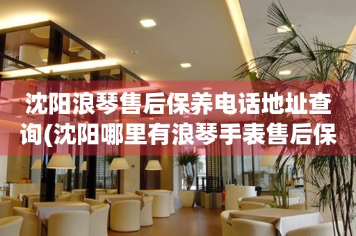 沈陽浪琴售后保養(yǎng)電話地址查詢(沈陽哪里有浪琴手表售后保養(yǎng)服務(wù))
