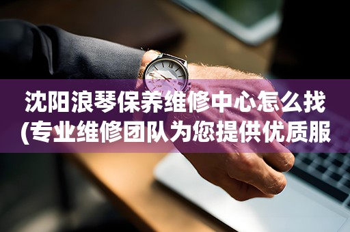 沈陽浪琴保養(yǎng)維修中心怎么找(專業(yè)維修團(tuán)隊(duì)為您提供優(yōu)質(zhì)服務(wù))