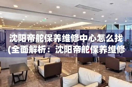 沈陽帝舵保養(yǎng)維修中心怎么找(全面解析：沈陽帝舵保養(yǎng)維修中心的查找技巧)