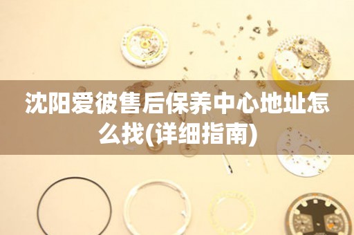 沈陽(yáng)愛(ài)彼售后保養(yǎng)中心地址怎么找(詳細(xì)指南)