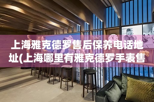 上海雅克德羅售后保養(yǎng)電話地址(上海哪里有雅克德羅手表售后保養(yǎng)服務(wù))