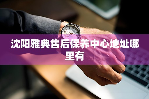 沈陽雅典售后保養(yǎng)中心地址哪里有