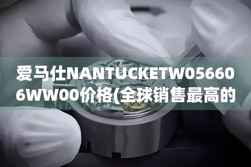 愛(ài)馬仕NANTUCKETW056606WW00價(jià)格(全球銷售最高的愛(ài)馬仕手表款式及價(jià)格解析)