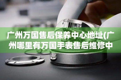 廣州萬國售后保養(yǎng)中心地址(廣州哪里有萬國手表售后維修中心)