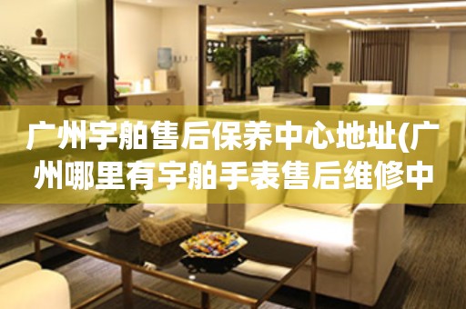 廣州宇舶售后保養(yǎng)中心地址(廣州哪里有宇舶手表售后維修中心)