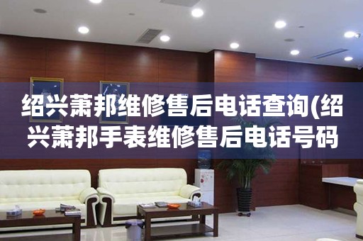紹興蕭邦維修售后電話查詢(紹興蕭邦手表維修售后電話號(hào)碼)