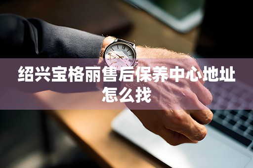 紹興寶格麗售后保養(yǎng)中心地址怎么找