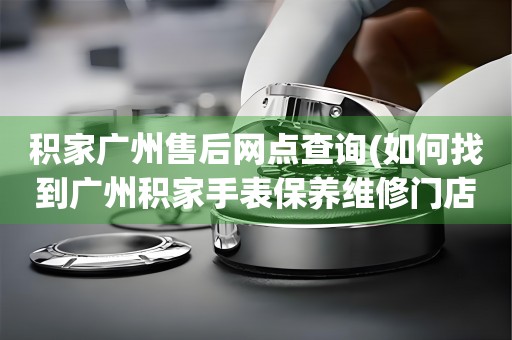 積家廣州售后網(wǎng)點(diǎn)查詢(如何找到廣州積家手表保養(yǎng)維修門(mén)店)