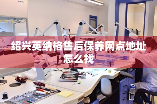 紹興英納格售后保養(yǎng)網(wǎng)點(diǎn)地址怎么找