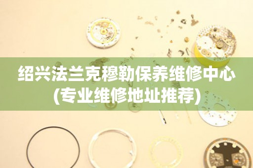 紹興法蘭克穆勒保養(yǎng)維修中心(專業(yè)維修地址推薦)