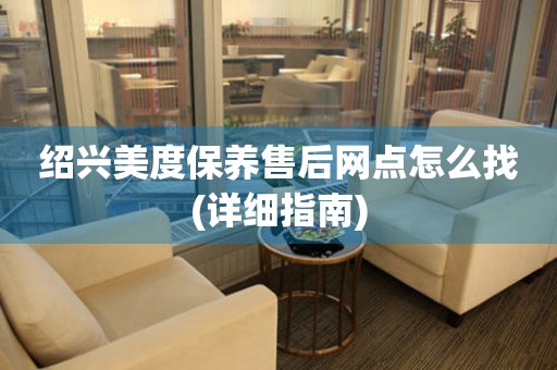 紹興美度保養(yǎng)售后網(wǎng)點(diǎn)怎么找(詳細(xì)指南)
