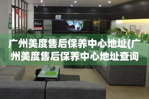 廣州美度售后保養(yǎng)中心地址(廣州美度售后保養(yǎng)中心地址查詢攻略)