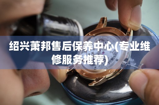 紹興蕭邦售后保養(yǎng)中心(專業(yè)維修服務(wù)推薦)