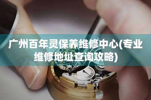 廣州百年靈保養(yǎng)維修中心(專業(yè)維修地址查詢攻略)