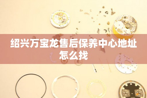 紹興萬寶龍售后保養(yǎng)中心地址怎么找