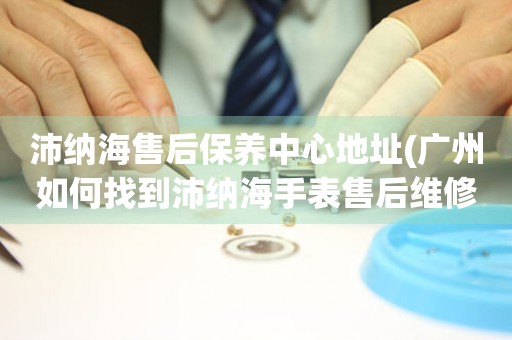 沛納海售后保養(yǎng)中心地址(廣州如何找到沛納海手表售后維修保養(yǎng)中心)
