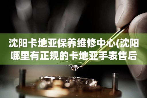 沈陽卡地亞保養(yǎng)維修中心(沈陽哪里有正規(guī)的卡地亞手表售后服務(wù))