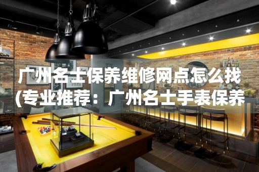 廣州名士保養(yǎng)維修網(wǎng)點(diǎn)怎么找(專業(yè)推薦：廣州名士手表保養(yǎng)維修門店大全)