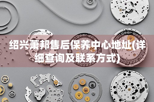 紹興蕭邦售后保養(yǎng)中心地址(詳細(xì)查詢及聯(lián)系方式)