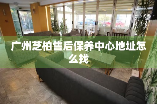 廣州芝柏售后保養(yǎng)中心地址怎么找