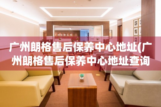廣州朗格售后保養(yǎng)中心地址(廣州朗格售后保養(yǎng)中心地址查詢攻略)