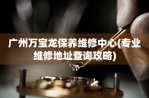 廣州萬寶龍保養(yǎng)維修中心(專業(yè)維修地址查詢攻略)