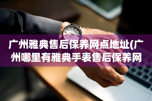 廣州雅典售后保養(yǎng)網(wǎng)點地址(廣州哪里有雅典手表售后保養(yǎng)網(wǎng)點)