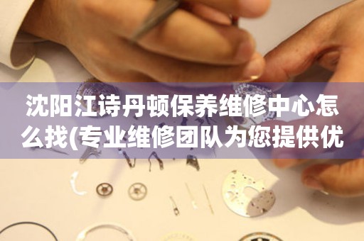 沈陽江詩丹頓保養(yǎng)維修中心怎么找(專業(yè)維修團隊為您提供優(yōu)質(zhì)服務)